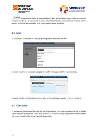 pulsando este botón se elimina el evento. Esta posibilidad no aparecerá en las reuniones
virtuales puesto que el usuario no es quien ha creado el evento. Las reuniones virtuales sólo las
pueden eliminar el administrador de la comunidad en la que se celebre.

4.3. Mail
Es un acceso a la dirección de correo que configuremos mediante web mail.

Al añadir la cuenta se visualizará y se podrán escribir mensajes, recibirlos y almacenarlos.

Pulsando Escribir un correo electrónico se abre un formulario para escribir el correo y enviarlo.

4.4. Contactos
Es una agenda de contactos formada por las direcciones de correo de compañeros y que se dividen
según el vínculo que nos una a ellos. Este apartado es sólo de lectura y se gestiona automáticamente
por lo que el usuario sólo lo usará a modo de consulta.

28

 