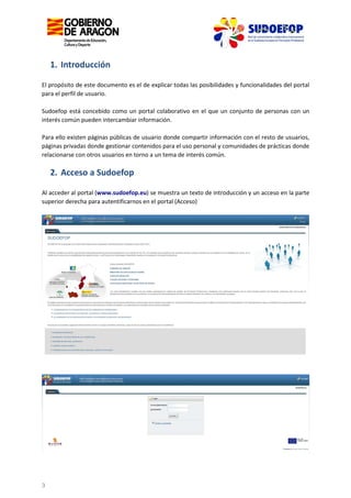 1. Introducción
El propósito de este documento es el de explicar todas las posibilidades y funcionalidades del portal
para el perfil de usuario.
Sudoefop está concebido como un portal colaborativo en el que un conjunto de personas con un
interés común pueden intercambiar información.
Para ello existen páginas públicas de usuario donde compartir información con el resto de usuarios,
páginas privadas donde gestionar contenidos para el uso personal y comunidades de prácticas donde
relacionarse con otros usuarios en torno a un tema de interés común.

2. Acceso a Sudoefop
Al acceder al portal (www.sudoefop.eu) se muestra un texto de introducción y un acceso en la parte
superior derecha para autentificarnos en el portal (Acceso)

3

 