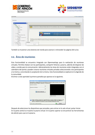 También se muestran unos botones de mando para avanzar o retroceder las páginas del curso.

4.6. Área de reuniones
Esta funcionalidad se encuentra integrada con Openmeetings para la realización de reuniones
virtuales. Permite chatear con los participantes, compartir ficheros y pizarra, además de disponer de
vídeo y sonido para la comunicación. Adicionalmente las áreas de reuniones están integradas con el
calendario del portal y pueden crearse reuniones virtuales privadas seleccionando a los participantes
a la misma y concretando la aceptación de la misma. Esta funcionalidad se explicará en la Agenda de
la comunidad.
Al entrar a este apartado la primera pantalla que aparece es la siguiente.

Después de seleccionar los dispositivos que procedan, para entrar en la sala virtual, pulsar Iniciar.
En la parte central se muestra la pizarra virtual. En la parte superior se encuentran las herramientas
de edición para usar en la pizarra.

30

 