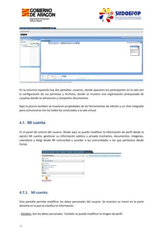 En la columna izquierda hay dos pestañas: usuarios, donde aparecen los participantes en la sala con
la configuración de sus permisos y Archivos, donde se muestra una organización jerarquizada de
carpetas donde se almacenan y comparten documentos.
Bajo la pizarra también se muestran propiedades de las herramientas de edición y un chat integrado
para comunicarse con los todos los conectados a la sala virtual.

4.7. Mi cuenta
Es el panel de control del usuario. Desde aquí se puede modificar la información de perfil desde la
opción Mi cuenta, gestionar su información pública y privada (contactos, documentos, imágenes,
calendario y blog) desde Mi comunidad y acceder a las comunidades a las que pertenece desde
Portal.

4.7.1. Mi cuenta:
Esta pantalla permite modificar los datos personales del usuario. Se muestra un menú en la parte
derecha en la que se clasifica la información.
- Detalles: Son los datos personales. También se puede modificar la imagen de perfil.

31

 