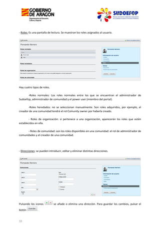 - Roles: Es una pantalla de lectura. Se muestran los roles asignados al usuario.

Hay cuatro tipos de roles.
-Roles normales: Los roles normales entre los que se encuentran el administrador de
Sudoefop, administrador de comunidad y el power user (miembro del portal).
-Roles heredados: no se seleccionan manualmente. Son roles adquiridos, por ejemplo, el
creador de una comunidad tendrá el rol Comunity owner por haberla creado.
- Roles de organización: si pertenece a una organización, aparecerán los roles que estén
establecidos en ella.
- Roles de comunidad: son los roles disponibles en una comunidad: el rol de administrador de
comunidades y el creador de una comunidad.

- Direcciones: se pueden introducir, editar y eliminar distintas direcciones.

Pulsando los iconos
botón

33

.

se añade o elimina una dirección. Para guardar los cambios, pulsar el

 