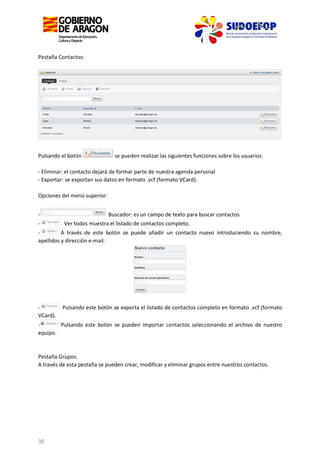 Pestaña Contactos:

Pulsando el botón

se pueden realizar las siguientes funciones sobre los usuarios:

- Eliminar: el contacto dejará de formar parte de nuestra agenda personal
- Exportar: se exportan sus datos en formato .vcf (formato VCard).
Opciones del menú superior:
-

Buscador: es un campo de texto para buscar contactos
Ver todos muestra el listado de contactos completo.

A través de este botón se puede añadir un contacto nuevo introduciendo su nombre,
apellidos y dirección e-mail.

VCard).

Pulsando este botón se exporta el listado de contactos completo en formato .vcf (formato

Pulsando este botón se pueden importar contactos seleccionando el archivo de nuestro
equipo.

Pestaña Grupos:
A través de esta pestaña se pueden crear, modificar y eliminar grupos entre nuestros contactos.

35

 