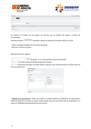 Se muestra un listado con los grupos de usuarios con el nombre del grupo y número de
componentes.
Pulsando el botón

se pueden realizar las siguientes funciones sobre el usuario:

- Editar: se pueden modificar los miembros del grupo.
- Eliminar: se elimina el grupo.

Opciones del menú superior:
-

Buscador: es un campo de texto para buscar grupos.
Ver todos muestra el listado de grupos completo.

A través de este botón se puede añadir un grupo nuevo seleccionando los usuarios que van
a formar parte de él.

- Biblioteca de documentos: Desde esta opción se puede gestionar la biblioteca de documentos.
Todas las opciones a las que se puede acceder desde aquí son las mismas que las explicadas en el
punto 4.3. Biblioteca de documentos de este manual.

36

 