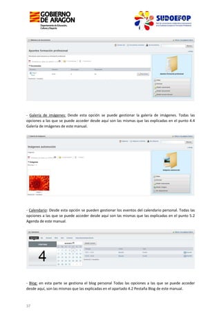 - Galería de imágenes: Desde esta opción se puede gestionar la galería de imágenes. Todas las
opciones a las que se puede acceder desde aquí son las mismas que las explicadas en el punto 4.4
Galería de imágenes de este manual.

- Calendario: Desde esta opción se pueden gestionar los eventos del calendario personal. Todas las
opciones a las que se puede acceder desde aquí son las mismas que las explicadas en el punto 5.2
Agenda de este manual.

- Blog: en esta parte se gestiona el blog personal Todas las opciones a las que se puede acceder
desde aquí, son las mismas que las explicadas en el apartado 4.2 Pestaña Blog de este manual.

37

 