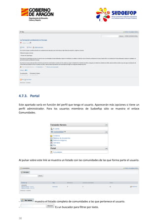 4.7.3. Portal
Este apartado varía en función del perfil que tenga el usuario. Aparecerán más opciones si tiene un
perfil administrador. Para los usuarios miembros de Sudoefop sólo se muestra el enlace
Comunidades.

Al pulsar sobre este link se muestra un listado con las comunidades de las que forma parte el usuario.

-

38

muestra el listado completo de comunidades a las que pertenece el usuario.
Es un buscador para filtrar por texto.

 