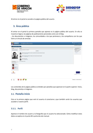 Al entrar en el portal se accede a la página pública del usuario.

3. Área pública
Al entrar en el portal la primera pantalla que aparece es la página pública del usuario. En ella se
muestra el ágora, las páginas de publicaciones personales como son el blog
, los documentos e imágenes, las comunidades a las que pertenece y los compañeros con los que
tiene un vínculo de amistad.

Los contenidos de la página pública se dividen por pestañas que aparecen en la parte superior: Inicio,
blog, documentos e imágenes.

3.1. Pestaña inicio
Esta es la primera página que verá el usuario al conectarse y que también verán los usuarios que
accedan a nuestro perfil.

3.1.1. Perfil
Aparece el nombre de usuario y la fotografía que el usuario ha seleccionado. Cómo modificar estos
datos se explica en el punto Mi cuenta de este manual.

4

 