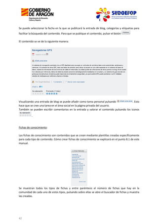Se puede seleccionar la fecha en la que se publicará la entrada de blog, categorías y etiquetas para
facilitar la búsqueda del contenido. Para que se publique el contenido, pulsar el botón
El contenido se ve de la siguiente manera:

Visualizando una entrada de blog se puede añadir como tarea personal pulsando
. Esto
hace que se cree una tarea en el área social en la página privada del usuario.
También se pueden escribir comentarios en la entrada y valorar el contenido pulsando los iconos
.

Fichas de conocimiento:
Las fichas de conocimiento son contenidos que se crean mediante plantillas creadas específicamente
para cada tipo de contenido. Cómo crear fichas de conocimiento se explicará en el punto 8.1 de este
manual.

Se muestran todos los tipos de fichas y entre paréntesis el número de fichas que hay en la
comunidad de cada uno de estos tipos, pulsando sobre ellas se abre el buscador de fichas y muestra
las creadas.

42

 