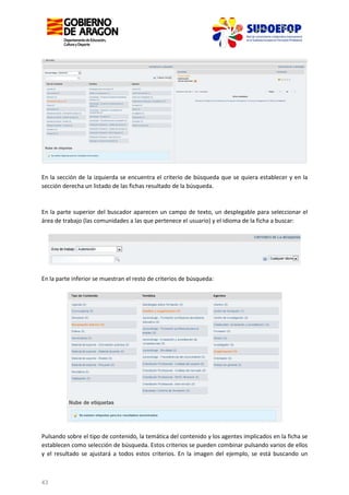 En la sección de la izquierda se encuentra el criterio de búsqueda que se quiera establecer y en la
sección derecha un listado de las fichas resultado de la búsqueda.

En la parte superior del buscador aparecen un campo de texto, un desplegable para seleccionar el
área de trabajo (las comunidades a las que pertenece el usuario) y el idioma de la ficha a buscar:

En la parte inferior se muestran el resto de criterios de búsqueda:

Pulsando sobre el tipo de contenido, la temática del contenido y los agentes implicados en la ficha se
establecen como selección de búsqueda. Estos criterios se pueden combinar pulsando varios de ellos
y el resultado se ajustará a todos estos criterios. En la imagen del ejemplo, se está buscando un

43

 