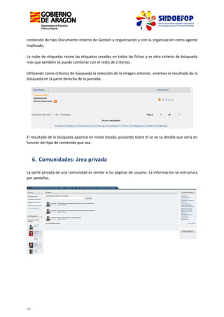 contenido de tipo Documento interno de Gestión y organización y con la organización como agente
implicado.
La nube de etiquetas reúne las etiquetas creadas en todas las fichas y es otro criterio de búsqueda
más que también se puede combinar con el resto de criterios.
Utilizando como criterios de búsqueda la selección de la imagen anterior, veremos el resultado de la
búsqueda en la parte derecha de la pantalla:

El resultado de la búsqueda aparece en modo listado, pulsando sobre él se ve su detalle que varía en
función del tipo de contenido que sea.

6. Comunidades: área privada
La parte privada de una comunidad es similar a las páginas de usuario. La información se estructura
por pestañas.

44

 