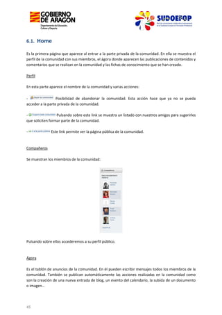 6.1. Home
Es la primera página que aparece al entrar a la parte privada de la comunidad. En ella se muestra el
perfil de la comunidad con sus miembros, el ágora donde aparecen las publicaciones de contenidos y
comentarios que se realizan en la comunidad y las fichas de conocimiento que se han creado.
Perfil
En esta parte aparece el nombre de la comunidad y varias acciones:
Posibilidad de abandonar la comunidad. Esta acción hace que ya no se pueda
acceder a la parte privada de la comunidad.
Pulsando sobre este link se muestra un listado con nuestros amigos para sugerirles
que soliciten formar parte de la comunidad.
-

Este link permite ver la página pública de la comunidad.

Compañeros
Se muestran los miembros de la comunidad:

Pulsando sobre ellos accederemos a su perfil público.

Ágora
Es el tablón de anuncios de la comunidad. En él pueden escribir mensajes todos los miembros de la
comunidad. También se publican automáticamente las acciones realizadas en la comunidad como
son la creación de una nueva entrada de blog, un evento del calendario, la subida de un documento
o imagen…

45

 