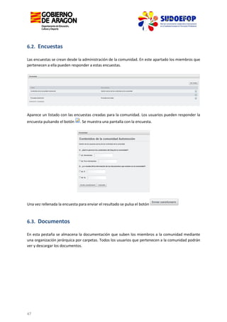 6.2. Encuestas
Las encuestas se crean desde la administración de la comunidad. En este apartado los miembros que
pertenecen a ella pueden responder a estas encuestas.

Aparece un listado con las encuestas creadas para la comunidad. Los usuarios pueden responder la
encuesta pulsando el botón

. Se muestra una pantalla con la encuesta.

Una vez rellenada la encuesta para enviar el resultado se pulsa el botón

6.3. Documentos
En esta pestaña se almacena la documentación que suben los miembros a la comunidad mediante
una organización jerárquica por carpetas. Todos los usuarios que pertenecen a la comunidad podrán
ver y descargar los documentos.

47

 