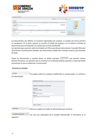 Los documentos, por defecto, se muestran organizados por carpetas. La carpeta raíz será la primera
en visualizarse. En la parte superior se muestra el listado de carpetas y en el inferior el listado de
documentos que corresponde a la carpeta que se está visualizando.
Las opciones que aparecen sobre los listados son filtros para buscar documentos. Se puede filtrar por
documentos recientemente añadidos, por documentos subidos por el propio usuario y por buscador
de texto.
Todos los documentos y carpetas llevan un botón asociado
que permite realizar
distintas funciones. Las opciones que se muestran en la derecha también aparecen a través del botón
acciones por lo que se explicarán a continuación.
-Acciones en carpetas:
Se pueden editar las carpetas modificando su carpeta padre, su nombre y
una descripción.

Elimina la carpeta con todos los documentos que contiene.
Se crea una subcarpeta de la carpeta seleccionada. El formulario es el
siguiente:

48

 