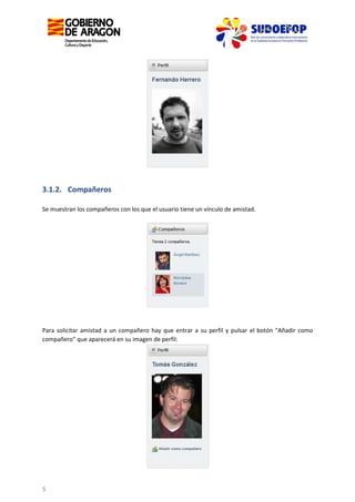 3.1.2. Compañeros
Se muestran los compañeros con los que el usuario tiene un vínculo de amistad.

Para solicitar amistad a un compañero hay que entrar a su perfil y pulsar el botón "Añadir como
compañero" que aparecerá en su imagen de perfil:

5

 