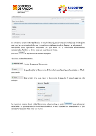 Se selecciona la comunidad donde está el documento al que queremos crear el acceso directo (solo
aparecen las comunidades de las que el usuario conectado es miembro). Después se selecciona el
Documento (solo aparecerán disponibles los que estén en la comunidad anteriormente
seleccionada). También se define para qué usuarios será visible.
Pulsando

el documento se añade a la carpeta.

-Acciones en los documentos:
Permite descargar el documento.
Se puede editar el documento. El formulario es el igual que el explicado en Añadir
documento.
Esta función sirve para mover el documento de carpeta. Al pulsarlo aparece esta
pantalla:

Se muestra la carpeta donde está el documento actualmente y un botón
para seleccionar
la carpeta a la que queramos trasladar el documento. Se abre una ventana emergente en la que
seleccionar otra carpeta o crear una nueva:

50

 