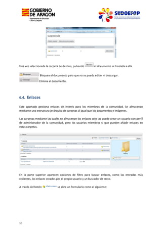 Una vez seleccionada la carpeta de destino, pulsando

el documento se traslada a ella.

Bloquea el documento para que no se pueda editar ni descargar.
Elimina el documento.

6.4. Enlaces
Este apartado gestiona enlaces de interés para los miembros de la comunidad. Se almacenan
mediante una estructura jerárquica de carpetas al igual que los documentos e imágenes.
Las carpetas mediante las cuales se almacenan los enlaces solo las puede crear un usuario con perfil
de administrador de la comunidad, pero los usuarios miembros sí que pueden añadir enlaces en
estas carpetas.

En la parte superior aparecen opciones de filtro para buscar enlaces, como las entradas más
recientes, los enlaces creados por el propio usuario y un buscador de texto.
A través del botón

51

se abre un formulario como el siguiente:

 