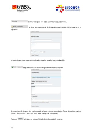 Elimina la carpeta con todas las imágenes que contiene.
Se crea una subcarpeta de la carpeta seleccionada. El formulario es el
siguiente:

La parte de permisos hace referencia a los usuarios para los que estará visible.

Se puede subir una nueva imagen dentro de esta carpeta.

Se selecciona la imagen del equipo desde el que estamos conectados. Tiene datos informativos
(título y descripción) y datos de clasificación (categorías y etiquetas).
Pulsando

54

la imagen se añade al listado de imágenes de la carpeta.

 