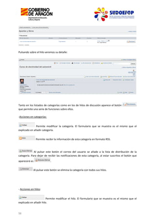 Pulsando sobre el hilo veremos su detalle:

Tanto en los listados de categorías como en los de hilos de discusión aparece el botón
que permite una serie de funciones sobre ellos.
-Acciones en categorías:
Permite modificar la categoría. El formulario que se muestra es el mismo que el
explicado en añadir categoría.
Permite recibir la información de esta categoría en formato RSS.

Al pulsar este botón el correo del usuario se añade a la lista de distribución de la
categoría. Para dejar de recibir las notificaciones de esta categoría, al estar suscritos el botón que
aparecerá es

.

Al pulsar este botón se elimina la categoría con todos sus hilos.

- Acciones en hilos:
Permite modificar el hilo. El formulario que se muestra es el mismo que el
explicado en añadir hilo.

58

 