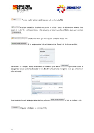 Permite recibir la información de este hilo en formato RSS.

Al pulsar este botón el correo del usuario se añade a la lista de distribución del hilo. Para
dejar de recibir las notificaciones de esta categoría, al estar suscritos el botón que aparecerá es
.
Esta función hace que no se pueda contestar más al hilo.
Sirve para mover el hilo a otra categoría. Aparece la siguiente pantalla:

para seleccionar la
Se muestra la categoría donde está el hilo actualmente y un botón
categoría a la que queramos trasladar el hilo. Se abre una ventana emergente en la que seleccionar
otra categoría:

Una vez seleccionada la categoría de destino, pulsando

Al pulsar este botón se elimina el hilo.

59

el hilo se traslada a ella.

 