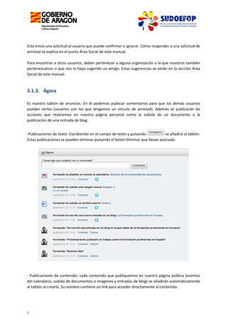 Esto envía una solicitud al usuario que puede confirmar o ignorar. Cómo responder a una solicitud de
amistad se explica en el punto Área Social de este manual.
Para encontrar a otros usuarios, deben pertenecer a alguna organización a la que nosotros también
pertenezcamos o que nos lo haya sugerido un amigo. Estas sugerencias se verán en la sección Área
Social de este manual.

3.1.3. Ágora
Es nuestro tablón de anuncios. En él podemos publicar comentarios para que los demás usuarios
puedan verlos (usuarios con los que tengamos un vínculo de amistad). Además se publicarán las
acciones que realicemos en nuestra página personal como la subida de un documento o la
publicación de una entrada de blog.
se añadirá al tablón.
-Publicaciones de texto: Escribiendo en el campo de texto y pulsando
Estas publicaciones se pueden eliminar pulsando el botón Eliminar que llevan asociado.

- Publicaciones de contenido: cada contenido que publiquemos en nuestra página pública (eventos
del calendario, subida de documentos o imágenes y entradas de blog) se añadirán automáticamente
al tablón al crearlo. Su nombre contiene un link para acceder directamente al contenido.

6

 
