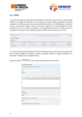 6.8. Wikis
La wiki permite mantener documentación editable online de forma que más de un usuario pueda
modificar una página de contenido al mismo tiempo. El sistema notifica al guardar los cambios
realizados o si se desea generar una nueva versión del documento al ser modificado por más de una
persona. Al igual que el Blog, la wiki se encuentra integrada con la funcionalidad de Tareas,
permitiendo con un clic asociar el contenido a tu listado personal de tareas. También permite la
suscripción a la wiki para recibir notificaciones de los cambios que se producen en la misma.

En la parte superior derecha aparecen criterios de búsqueda para encontrar wikis. Se puede filtrar
por los últimos cambios en las wikis, ver todas las páginas creadas, las páginas huérfanas y los
borradores. También hay un buscador de texto.
A través del botón

60

se abre el formulario para crear una nueva wiki:

 