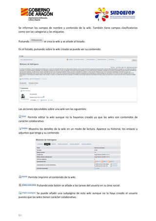 Se informan los campos de nombre y contenido de la wiki. También tiene campos clasificatorios
como son las categorías y las etiquetas.
Pulsando

se crea la wiki y se añade al listado.

En el listado, pulsando sobre la wiki creada se puede ver su contenido:

Las acciones ejecutables sobre una wiki son las siguientes:
Permite editar la wiki aunque no la hayamos creado ya que las wikis son contenidos de
carácter colaborativo.
Muestra los detalles de la wiki en un modo de lectura. Aparece su historial, los enlaces y
adjuntos que tenga y su contenido

Permite imprimir el contenido de la wiki.
Pulsando este botón se añade a las tareas del usuario en su área social.
Se puede añadir una subpágina de esta wiki aunque no la haya creado el usuario
puesto que las wikis tienen carácter colaborativo.

61

 