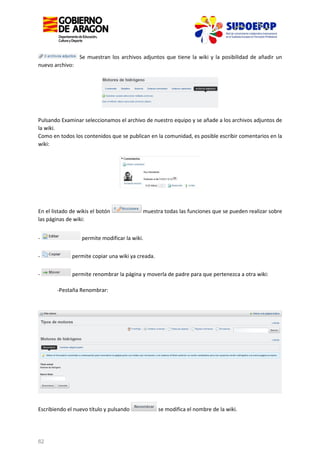 Se muestran los archivos adjuntos que tiene la wiki y la posibilidad de añadir un
nuevo archivo:

Pulsando Examinar seleccionamos el archivo de nuestro equipo y se añade a los archivos adjuntos de
la wiki.
Como en todos los contenidos que se publican en la comunidad, es posible escribir comentarios en la
wiki:

En el listado de wikis el botón
las páginas de wiki:

muestra todas las funciones que se pueden realizar sobre

-

permite modificar la wiki.

-

permite copiar una wiki ya creada.

-

permite renombrar la página y moverla de padre para que pertenezca a otra wiki:
-Pestaña Renombrar:

Escribiendo el nuevo título y pulsando

62

se modifica el nombre de la wiki.

 