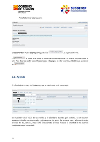 - Pestaña Cambiar página padre:

Seleccionando la nueva página padre y pulsando

, la página se mueve.

Al pulsar este botón el correo del usuario se añade a la lista de distribución de la
wiki. Para dejar de recibir las notificaciones de esta página al estar suscritos, el botón que aparecerá
es

.

6.9. Agenda

El calendario sirve para ver los eventos que se han creado en la comunidad.

Se muestran varias vistas de los eventos y el calendario divididas por pestañas. En el resumen
aparecen todos los eventos creados recientemente. Las vistas día, semana, mes y año muestran los
eventos del día, semana, mes o año seleccionado. Eventos muestra la totalidad de los eventos
creados para esta comunidad.

63

 