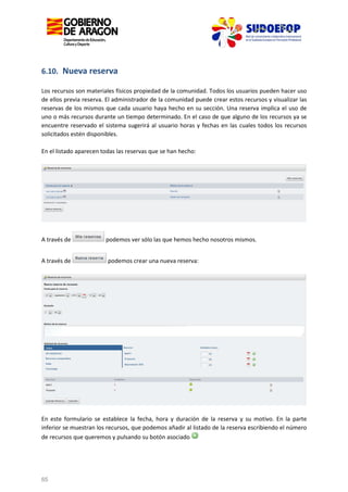 6.10. Nueva reserva
Los recursos son materiales físicos propiedad de la comunidad. Todos los usuarios pueden hacer uso
de ellos previa reserva. El administrador de la comunidad puede crear estos recursos y visualizar las
reservas de los mismos que cada usuario haya hecho en su sección. Una reserva implica el uso de
uno o más recursos durante un tiempo determinado. En el caso de que alguno de los recursos ya se
encuentre reservado el sistema sugerirá al usuario horas y fechas en las cuales todos los recursos
solicitados estén disponibles.
En el listado aparecen todas las reservas que se han hecho:

A través de
A través de

podemos ver sólo las que hemos hecho nosotros mismos.
podemos crear una nueva reserva:

En este formulario se establece la fecha, hora y duración de la reserva y su motivo. En la parte
inferior se muestran los recursos, que podemos añadir al listado de la reserva escribiendo el número
de recursos que queremos y pulsando su botón asociado

65

 