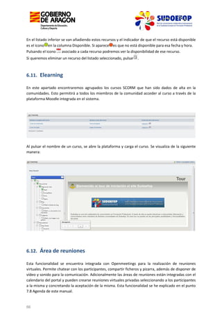 En el listado inferior se van añadiendo estos recursos y el indicador de que el recurso está disponible
es el icono en la columna Disponible. Si aparece es que no está disponible para esa fecha y hora.
Pulsando el icono asociado a cada recurso podremos ver la disponibilidad de ese recurso.
Si queremos eliminar un recurso del listado seleccionado, pulsar

.

6.11. Elearning
En este apartado encontraremos agrupados los cursos SCORM que han sido dados de alta en la
comunidades. Esto permitirá a todos los miembros de la comunidad acceder al curso a través de la
plataforma Moodle integrada en el sistema.

Al pulsar el nombre de un curso, se abre la plataforma y carga el curso. Se visualiza de la siguiente
manera:

6.12. Área de reuniones
Esta funcionalidad se encuentra integrada con Openmeetings para la realización de reuniones
virtuales. Permite chatear con los participantes, compartir ficheros y pizarra, además de disponer de
vídeo y sonido para la comunicación. Adicionalmente las áreas de reuniones están integradas con el
calendario del portal y pueden crearse reuniones virtuales privadas seleccionando a los participantes
a la misma y concretando la aceptación de la misma. Esta funcionalidad se he explicado en el punto
7.8 Agenda de este manual.

66

 