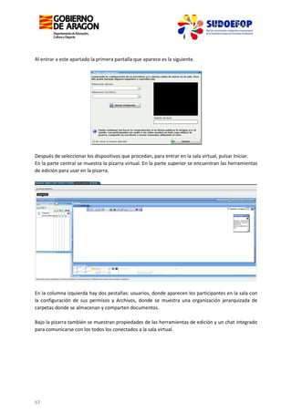 Al entrar a este apartado la primera pantalla que aparece es la siguiente.

Después de seleccionar los dispositivos que procedan, para entrar en la sala virtual, pulsar Iniciar.
En la parte central se muestra la pizarra virtual. En la parte superior se encuentran las herramientas
de edición para usar en la pizarra.

En la columna izquierda hay dos pestañas: usuarios, donde aparecen los participantes en la sala con
la configuración de sus permisos y Archivos, donde se muestra una organización jerarquizada de
carpetas donde se almacenan y comparten documentos.
Bajo la pizarra también se muestran propiedades de las herramientas de edición y un chat integrado
para comunicarse con los todos los conectados a la sala virtual.

67

 