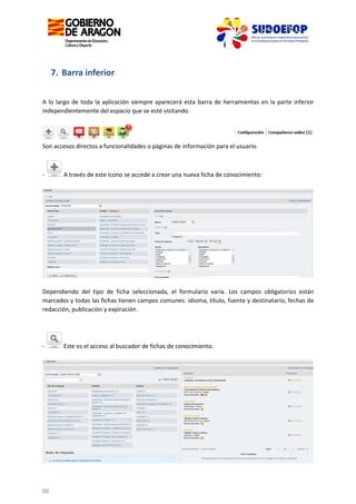 7. Barra inferior
A lo largo de toda la aplicación siempre aparecerá esta barra de herramientas en la parte inferior
independientemente del espacio que se esté visitando.

Son accesos directos a funcionalidades o páginas de información para el usuario.

-

A través de este icono se accede a crear una nueva ficha de conocimiento:

Dependiendo del tipo de ficha seleccionada, el formulario varía. Los campos obligatorios están
marcados y todas las fichas tienen campos comunes: idioma, título, fuente y destinatario, fechas de
redacción, publicación y expiración.

-

68

Este es el acceso al buscador de fichas de conocimiento.

 