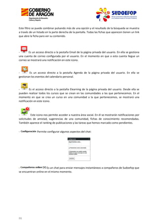 Este filtro se puede combinar pulsando más de una opción y el resultado de la búsqueda se muestra
a través de un listado en la parte derecha de la pantalla. Todas las fichas que aparecen tienen un link
que abre la ficha para ver su contenido.

Es un acceso directo a la pestaña Email de la página privada del usuario. En ella se gestiona
una cuenta de correo configurada por el usuario. En el momento en que a esta cuenta llegue un
correo se mostrará una notificación en este icono.

Es un acceso directo a la pestaña Agenda de la página privada del usuario. En ella se
gestionan los eventos del calendario personal.

Es el acceso directo a la pestaña Elearning de la página privada del usuario. Desde ella se
pueden realizar todos los cursos que se crean en las comunidades a las que pertenecemos. En el
momento en que se crea un curso en una comunidad a la que pertenecemos, se mostrará una
notificación en este icono.

Este icono nos permite acceder a nuestra área social. En él se mostrarán notificaciones por
solicitudes de amistad, sugerencias de una comunidad, fichas de conocimiento recomendadas.
También aparece el ranking de publicaciones y las tareas que hemos marcado como pendientes.
-

Permite configurar algunos aspectos del chat:

Es un chat para enviar mensajes instantáneos a compañeros de Sudoefop que
se encuentran online en el mismo momento.

69

 
