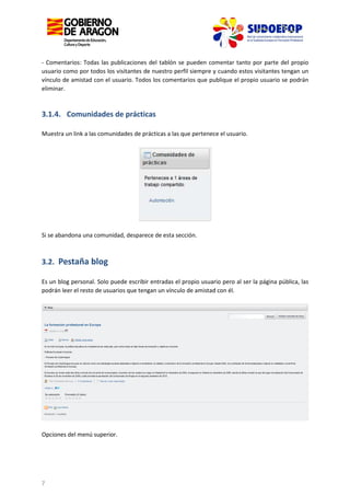 - Comentarios: Todas las publicaciones del tablón se pueden comentar tanto por parte del propio
usuario como por todos los visitantes de nuestro perfil siempre y cuando estos visitantes tengan un
vínculo de amistad con el usuario. Todos los comentarios que publique el propio usuario se podrán
eliminar.

3.1.4. Comunidades de prácticas
Muestra un link a las comunidades de prácticas a las que pertenece el usuario.

Si se abandona una comunidad, desparece de esta sección.

3.2. Pestaña blog
Es un blog personal. Solo puede escribir entradas el propio usuario pero al ser la página pública, las
podrán leer el resto de usuarios que tengan un vínculo de amistad con él.

Opciones del menú superior.

7

 