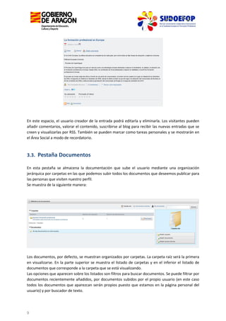 En este espacio, el usuario creador de la entrada podrá editarla y eliminarla. Los visitantes pueden
añadir comentarios, valorar el contenido, suscribirse al blog para recibir las nuevas entradas que se
creen y visualizarlas por RSS. También se pueden marcar como tareas personales y se mostrarán en
el Área Social a modo de recordatorio.

3.3. Pestaña Documentos
En esta pestaña se almacena la documentación que sube el usuario mediante una organización
jerárquica por carpetas en las que podemos subir todos los documentos que deseemos publicar para
las personas que visiten nuestro perfil.
Se muestra de la siguiente manera:

Los documentos, por defecto, se muestran organizados por carpetas. La carpeta raíz será la primera
en visualizarse. En la parte superior se muestra el listado de carpetas y en el inferior el listado de
documentos que corresponde a la carpeta que se está visualizando.
Las opciones que aparecen sobre los listados son filtros para buscar documentos. Se puede filtrar por
documentos recientemente añadidos, por documentos subidos por el propio usuario (en este caso
todos los documentos que aparezcan serán propios puesto que estamos en la página personal del
usuario) y por buscador de texto.

9

 