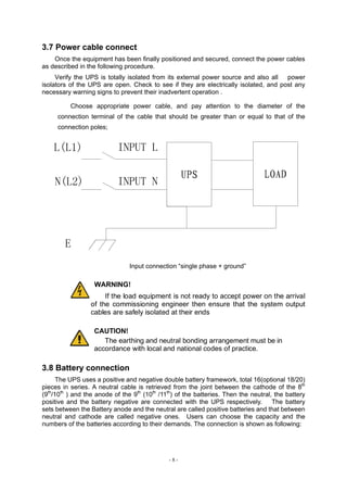 - 8 -
3.7 Power cable connect
Once the equipment has been finally positioned and secured, connect the power cables
as described in the following procedure.
Verify the UPS is totally isolated from its external power source and also all power
isolators of the UPS are open. Check to see if they are electrically isolated, and post any
necessary warning signs to prevent their inadvertent operation .
Choose appropriate power cable, and pay attention to the diameter of the
connection terminal of the cable that should be greater than or equal to that of the
connection poles;
Input connection “single phase + ground”
WARNING!
If the load equipment is not ready to accept power on the arrival
of the commissioning engineer then ensure that the system output
cables are safely isolated at their ends
CAUTION!
The earthing and neutral bonding arrangement must be in
accordance with local and national codes of practice.
3.8 Battery connection
The UPS uses a positive and negative double battery framework, total 16(optional 18/20)
pieces in series. A neutral cable is retrieved from the joint between the cathode of the 8th
(9th
/10th
) and the anode of the 9th
(10th
/11th
) of the batteries. Then the neutral, the battery
positive and the battery negative are connected with the UPS respectively. The battery
sets between the Battery anode and the neutral are called positive batteries and that between
neutral and cathode are called negative ones. Users can choose the capacity and the
numbers of the batteries according to their demands. The connection is shown as following:
 