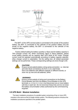 - 9 -
Note：
The BAT+ of the UPS connect poles is connected to the anode of the positive
battery, the BAT- is connected to the cathode of the positive battery and the
anode of the negative battery, the BAT- is connected to the cathode of the
negative battery。
Factory default setting for battery quantity is 16pcs and for battery capacity is
7AH (charger current 1A). When connecting 18pcs or 20pcs batteries, please
re-set battery quantity and its capacity after UPS starts at AC mode. Charger
current could be adjusted automatically according to battery capacity selected.
(Also charger current is selectable). Via the setting tool, all related parameter
settings can be performed. These corresponding settings are done though LCD.
CAUTION!
Ensure correct polarity battery string series connection. i.e. inter-tier
and inter block connections are from (+) to (-)terminals.
Don’t mix batteries with different capacity or different brands, or
even mix up new and old batteries, either.
WARNING!
Ensure correct polarity of string end connections to the Battery
Circuit Breaker and from the Battery Circuit Breaker to the UPS
terminals i.e. (+) to (+) / (-) to (-) but disconnect one or more battery
cell links in each tier. Do not reconnect these links and do not close
the battery circuit breaker unless authorized by the commissioning
engineer.
3.9 UPS Multi－Module Installation
The basic installation procedure of a parallel system comprising of two or more UPS
modules is the same as that of single module system. The following sections introduce the
installation procedures specified to the parallel system.
 