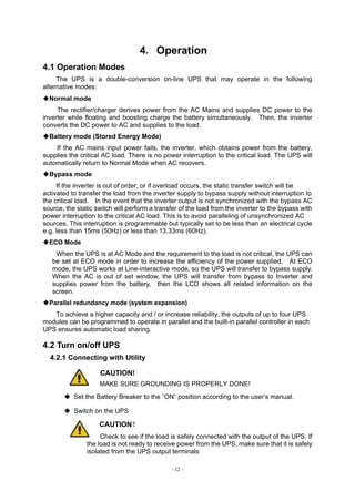- 12 -
4．Operation
4.1 Operation Modes
The UPS is a double-conversion on-line UPS that may operate in the following
alternative modes：
◆Normal mode
The rectifier/charger derives power from the AC Mains and supplies DC power to the
inverter while floating and boosting charge the battery simultaneously. Then, the inverter
converts the DC power to AC and supplies to the load.
◆Battery mode (Stored Energy Mode)
If the AC mains input power fails, the inverter, which obtains power from the battery,
supplies the critical AC load. There is no power interruption to the critical load. The UPS will
automatically return to Normal Mode when AC recovers.
◆Bypass mode
If the inverter is out of order, or if overload occurs, the static transfer switch will be
activated to transfer the load from the inverter supply to bypass supply without interruption to
the critical load. In the event that the inverter output is not synchronized with the bypass AC
source, the static switch will perform a transfer of the load from the inverter to the bypass with
power interruption to the critical AC load. This is to avoid paralleling of unsynchronized AC
sources. This interruption is programmable but typically set to be less than an electrical cycle
e.g. less than 15ms (50Hz) or less than 13.33ms (60Hz).
◆ECO Mode
When the UPS is at AC Mode and the requirement to the load is not critical, the UPS can
be set at ECO mode in order to increase the efficiency of the power supplied. At ECO
mode, the UPS works at Line-interactive mode, so the UPS will transfer to bypass supply.
When the AC is out of set window, the UPS will transfer from bypass to Inverter and
supplies power from the battery, then the LCD shows all related information on the
screen.
◆Parallel redundancy mode (system expansion)
To achieve a higher capacity and / or increase reliability, the outputs of up to four UPS
modules can be programmed to operate in parallel and the built-in parallel controller in each
UPS ensures automatic load sharing.
4.2 Turn on/off UPS
4.2.1 Connecting with Utility
CAUTION!
MAKE SURE GROUNDING IS PROPERLY DONE!
◆ Set the Battery Breaker to the “ON” position according to the user’s manual.
◆ Switch on the UPS
CAUTION！
Check to see if the load is safely connected with the output of the UPS. If
the load is not ready to receive power from the UPS, make sure that it is safely
isolated from the UPS output terminals
 