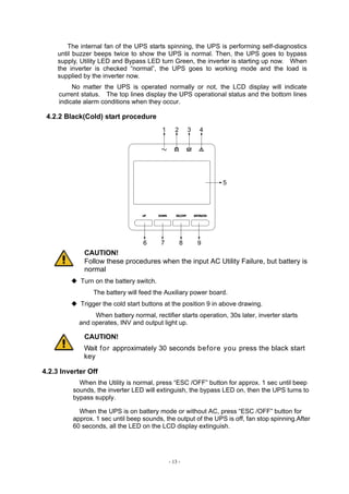 - 13 -
The internal fan of the UPS starts spinning, the UPS is performing self-diagnostics
until buzzer beeps twice to show the UPS is normal. Then, the UPS goes to bypass
supply, Utility LED and Bypass LED turn Green, the inverter is starting up now. When
the inverter is checked “normal”, the UPS goes to working mode and the load is
supplied by the inverter now.
No matter the UPS is operated normally or not, the LCD display will indicate
current status. The top lines display the UPS operational status and the bottom lines
indicate alarm conditions when they occur.
4.2.2 Black(Cold) start procedure
1 2 3 4
5
6 7 8
CAUTION!
Follow these procedures when the input AC Utility Failure, but battery is
normal
◆ Turn on the battery switch.
The battery will feed the Auxiliary power board.
◆ Trigger the cold start buttons at the position 9 in above drawing.
When battery normal, rectifier starts operation, 30s later, inverter starts
and operates, INV and output light up.
CAUTION!
Wait for approximately 30 seconds before you press the black start
key
4.2.3 Inverter Off
When the Utility is normal, press “ESC /OFF” button for approx. 1 sec until beep
sounds, the inverter LED will extinguish, the bypass LED on, then the UPS turns to
bypass supply.
When the UPS is on battery mode or without AC, press “ESC /OFF” button for
approx. 1 sec until beep sounds, the output of the UPS is off, fan stop spinning.After
60 seconds, all the LED on the LCD display extinguish.
 