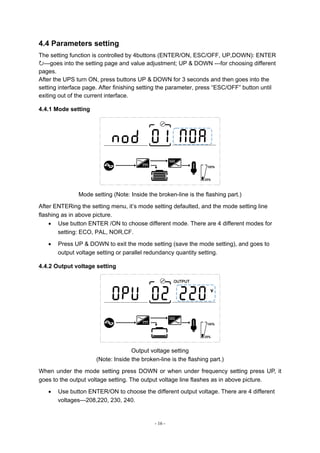 - 16 -
4.4 Parameters setting
The setting function is controlled by 4buttons (ENTER/ON, ESC/OFF, UP,DOWN): ENTER
---goes into the setting page and value adjustment; UP & DOWN ---for choosing different
pages.
After the UPS turn ON, press buttons UP & DOWN for 3 seconds and then goes into the
setting interface page. After finishing setting the parameter, press “ESC/OFF” button until
exiting out of the current interface.
4.4.1 Mode setting
Mode setting (Note: Inside the broken-line is the flashing part.)
After ENTERing the setting menu, it’s mode setting defaulted, and the mode setting line
flashing as in above picture.
 Use button ENTER /ON to choose different mode. There are 4 different modes for
setting: ECO, PAL, NOR,CF.
 Press UP & DOWN to exit the mode setting (save the mode setting), and goes to
output voltage setting or parallel redundancy quantity setting.
4.4.2 Output voltage setting
Output voltage setting
(Note: Inside the broken-line is the flashing part.)
When under the mode setting press DOWN or when under frequency setting press UP, it
goes to the output voltage setting. The output voltage line flashes as in above picture.
 Use button ENTER/ON to choose the different output voltage. There are 4 different
voltages---208,220, 230, 240.
 