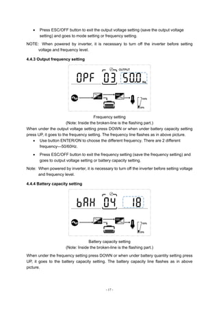 - 17 -
 Press ESC/OFF button to exit the output voltage setting (save the output voltage
setting) and goes to mode setting or frequency setting.
NOTE: When powered by inverter, it is necessary to turn off the inverter before setting
voltage and frequency level.
4.4.3 Output frequency setting
Frequency setting
(Note: Inside the broken-line is the flashing part.)
When under the output voltage setting press DOWN or when under battery capacity setting
press UP, it goes to the frequency setting. The frequency line flashes as in above picture.
 Use button ENTER/ON to choose the different frequency. There are 2 different
frequency---50/60Hz.
 Press ESC/OFF button to exit the frequency setting (save the frequency setting) and
goes to output voltage setting or battery capacity setting.
Note: When powered by inverter, it is necessary to turn off the inverter before setting voltage
and frequency level.
4.4.4 Battery capacity setting
Battery capacity setting
(Note: Inside the broken-line is the flashing part.)
When under the frequency setting press DOWN or when under battery quantity setting press
UP, it goes to the battery capacity setting. The battery capacity line flashes as in above
picture.
 