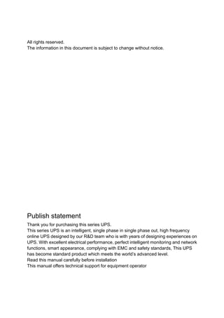 All rights reserved.
The information in this document is subject to change without notice.
Publish statement
Thank you for purchasing this series UPS.
This series UPS is an intelligent, single phase in single phase out, high frequency
online UPS designed by our R&D team who is with years of designing experiences on
UPS. With excellent electrical performance, perfect intelligent monitoring and network
functions, smart appearance, complying with EMC and safety standards, This UPS
has become standard product which meets the world’s advanced level.
Read this manual carefully before installation
This manual offers technical support for equipment operator
 