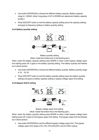 - 18 -
 Use button ENTER/ON to choose the different battery capacity. Battery capacity
range is 1-200Ah. (Note: long-press of UP or DOWM can adjustment battery capacity
quickly.)
 Press ESC/OFF button to exit the battery capacity setting (save the capacity setting)
and goes to frequency setting or battery quantity setting.
4.4.5 Battery quantity setting
Battery quantity setting
(Note: Inside the broken-line is the flashing part.)
When under the battery capacity setting press DOWN or when under bypass voltage upper
limit setting press UP, it goes to the battery quantity setting. The battery quantity line flashes
as in above picture.
 Use button ENTER/ON to choose the different battery quantity. Battery quantity range
is 16、18, 20.
 Press ESC/OFF button to exit the battery quantity setting (save the battery quantity
setting) and goes to battery capacity setting or bypass voltage upper limit setting.
4.4.6 Bypass Volt-Hi setting
Bypass voltage upper limit setting
(Note: Inside the broken-line is the flashing part.)
When under the battery quantity setting press DOWN or when under bypass voltage lower
setting press UP, it goes to the bypass upper limit setting. The bypass upper limit line flashes
as in above picture.
 Use button ENTER/ON to set the different bypass voltage upper limit. The bypass
voltage upper limit range is 5%,10%,15%,25%(25% only for 220V output).
 