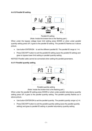 - 21 -
4.4.10 Parallel ID setting
Parallel ID setting
(Note: Inside the broken-line is the flashing part.)
When under the bypass voltage lower limit setting press DOWN or when under parallel
quantity setting press UP, it goes to the parallel ID setting. The parallel ID flashes as in above
picture.
 Use button ENTER/ON to set the different parallel ID. The parallel ID range is 1~4.
 Press ESC/OFF button to exit the parallel ID setting (save the parallel ID setting) and
goes to bypass lower limit setting or parallel quantity setting.
NOTICE! Parallel cable cannot be connected when setting the parallel parameters.
4.4.11 Parallel quantity setting
Parallel quantity setting
(Note: Inside the broken-line is the flashing part.)
When under the parallel ID setting press DOWN or when under parallel redundancy quantity
setting press UP, it goes to the parallel quantity setting. The parallel quantity flashes as in
above picture.
 Use button ENTER/ON to set the parallel quantity. The parallel quantity range is 2~4.
 Press ESC/OFF button to exit the parallel quantity setting (save the parallel quantity
setting) and goes to parallel ID setting or parallel redundancy quantity setting.
 
