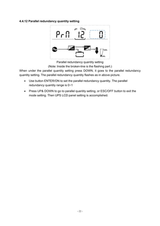 - 22 -
4.4.12 Parallel redundancy quantity setting
Parallel redundancy quantity setting
(Note: Inside the broken-line is the flashing part.)
When under the parallel quantity setting press DOWN, it goes to the parallel redundancy
quantity setting. The parallel redundancy quantity flashes as in above picture.
 Use button ENTER/ON to set the parallel redundancy quantity. The parallel
redundancy quantity range is 0~1
 Press UP& DOWN to go to parallel quantity setting, or ESC/OFF button to exit the
mode setting. Then UPS LCD panel setting is accomplished.
 