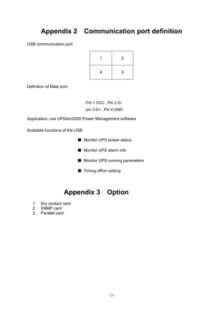 - 25 -
Appendix 2 Communication port definition
USB communication port
1 2
4 3
Definition of Male port：
Pin 1 VCC , Pin 2 D-
pin 3 D+ , Pin 4 GND
Application: use UPSilon2000 Power Management software
Available functions of the USB
■ Monitor UPS power status
■ Monitor UPS alarm info
■ Monitor UPS running parameters
■ Timing off/on setting
Appendix 3 Option
1. Dry contact card
2. SNMP card
3. Parallel card
 