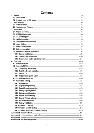 - 1 -
Contents
1．Safety......................................................................................................................................................... - 2 -
1.1 Safety notes......................................................................................................................................... - 2 -
1.2 Symbols used in this guide............................................................................................................. - 2 -
2．Main Features.......................................................................................................................................... - 3 -
2.1 Summarization.................................................................................................................................... - 3 -
2.2 Functions and Features ................................................................................................................... - 3 -
3．Installation................................................................................................................................................ - 4 -
3.1 Unpack checking................................................................................................................................ - 4 -
3.2 UPS Module Outlook......................................................................................................................... - 4 -
3.3 LCD control panel.............................................................................................................................. - 5 -
3.4 Installation notes................................................................................................................................ - 6 -
3.5 External Protective Devices ............................................................................................................. - 6 -
3.6 Power Cables ....................................................................................................................................... - 7 -
3.7 Power cable connect......................................................................................................................... - 8 -
3.8 Battery connection ............................................................................................................................ - 8 -
3.9 UPS Multi－Module Installation ...................................................................................................... - 9 -
3.9.1 Cabinet installation.................................................................................................................. - 10 -
3.9.2 Parallel cable installation........................................................................................................ - 10 -
3.9.3 Requirement for the parallel system.....................................................................................- 11 -
4．Operation................................................................................................................................................ - 12 -
4.1 Operation Modes.............................................................................................................................. - 12 -
4.2 Turn on/off UPS ................................................................................................................................ - 12 -
4.2.1 Connecting with Utility............................................................................................................ - 12 -
4.2.2 Black(Cold) start procedure................................................................................................... - 13 -
4.2.3 Inverter Off ................................................................................................................................. - 13 -
4.2.4 Disconnecting with Utility ..................................................................................................... - 14 -
4.3 LCD Display instruction ................................................................................................................. - 14 -
4.4 Parameters setting .......................................................................................................................... - 16 -
4.4.1 Mode setting .............................................................................................................................. - 16 -
4.4.2 Output voltage setting............................................................................................................. - 16 -
4.4.3 Output frequency setting ....................................................................................................... - 17 -
4.4.4 Battery capacity setting.......................................................................................................... - 17 -
4.4.5 Battery quantity setting .......................................................................................................... - 18 -
4.4.6 Bypass Volt-Hi setting............................................................................................................. - 18 -
4.4.7 Bypass Volt-Lo setting............................................................................................................ - 19 -
4.4.8 Buzzer Mute Setting................................................................................................................. - 19 -
4.4.9 Battery Test Setting ................................................................................................................. - 20 -
4.4.10 Parallel ID setting ................................................................................................................... - 21 -
4.4.11 Parallel quantity setting........................................................................................................ - 21 -
4.4.12 Parallel redundancy quantity setting................................................................................ - 22 -
Appendix 1 Specifications..................................................................................................................... - 23 -
Appendix 2 Communication port definition...................................................................................... - 25 -
Appendix 3 Option................................................................................................................................... - 25 -
Appendix 4 UPS message table........................................................................................................... - 26 -
 
