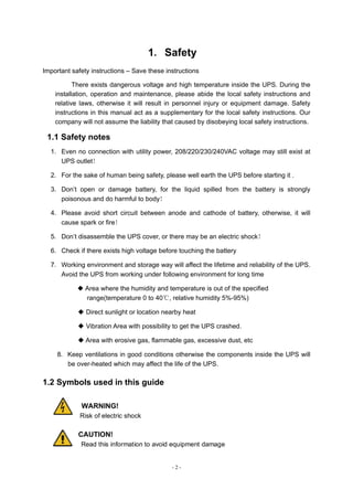 - 2 -
1．Safety
Important safety instructions – Save these instructions
There exists dangerous voltage and high temperature inside the UPS. During the
installation, operation and maintenance, please abide the local safety instructions and
relative laws, otherwise it will result in personnel injury or equipment damage. Safety
instructions in this manual act as a supplementary for the local safety instructions. Our
company will not assume the liability that caused by disobeying local safety instructions.
1.1 Safety notes
1．Even no connection with utility power, 208/220/230/240VAC voltage may still exist at
UPS outlet！
2．For the sake of human being safety, please well earth the UPS before starting it .
3．Don’t open or damage battery, for the liquid spilled from the battery is strongly
poisonous and do harmful to body！
4．Please avoid short circuit between anode and cathode of battery, otherwise, it will
cause spark or fire！
5．Don’t disassemble the UPS cover, or there may be an electric shock！
6．Check if there exists high voltage before touching the battery
7．Working environment and storage way will affect the lifetime and reliability of the UPS.
Avoid the UPS from working under following environment for long time
◆ Area where the humidity and temperature is out of the specified
range(temperature 0 to 40℃, relative humidity 5%-95%)
◆ Direct sunlight or location nearby heat
◆ Vibration Area with possibility to get the UPS crashed.
◆ Area with erosive gas, flammable gas, excessive dust, etc
8．Keep ventilations in good conditions otherwise the components inside the UPS will
be over-heated which may affect the life of the UPS.
1.2 Symbols used in this guide
WARNING!
Risk of electric shock
CAUTION!
Read this information to avoid equipment damage
 