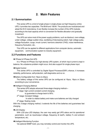 - 3 -
2．Main Features
2.1 Summarization
This series UPS is a kind of single phase in single phase out high frequency online
UPS, it provides two capacities: The 6kVA and 10kVA. The products are modularized and
adopt the N+X redundancy. It can flexibly increase the number of the UPS modules
according to the load capacity which is convenient for flexible allocation and gradually
investment.
The UPS can solve most of the power supply problems, such as blackout, over-voltage,
under-voltage, voltage sudden drop, oscillating of decreasing extent, high voltage pulse,
voltage fluctuation, surge, inrush current, harmonic distortion (THD), noise interference,
frequency fluctuation, etc..
This UPS can be applied to different applications from computer device, automatic
equipment, communication system to industry equipment.
2.2 Functions and Features
◆1Phase In/1Phase Out UPS
It is 1Phase In/1Phase Out high-density UPS system, of which input current is kept in
balance. No unbalance problem might occur. And also support for single phase input.
◆Digital Control
This series UPS is controlled by Digital Signal Processor(DSP); ehance, it increases
reliability, performance, self-proteciton, self-diagnostics and so on.
◆Battery Configurable from 16pcs to 20pcs
The battery voltage of this series UPS can be configured at 16pcs, 18pcs or 20pcs
according to your convenience.
◆Intelligent Charging Method
The series UPS adopts advanced three-stage charging method—
1st
stage: high current constant current charging
to guarantee to charge back to 90%;
2nd
-stage: Constant Voltage
In order to vitalize battery and make sure batteries are fully charged
3rd
stage: floating mode.
With this 3-stage charging method, it extends the life of the batteries and guarantees fast
charging.
◆LCD Display
With LCD plus LED displays, the user may easily get UPS status and its operational
parameters, such as input/output voltage, frequency & load%, battery % and ambient
temperature, etc..
◆Intelligent Monitoring Function
Via optional SNMP Card, you may remotely control and monitor the UPS.
 