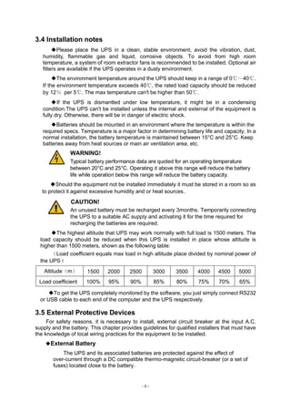 - 6 -
3.4 Installation notes
◆Please place the UPS in a clean, stable environment, avoid the vibration, dust,
humidity, flammable gas and liquid, corrosive objects. To avoid from high room
temperature, a system of room extractor fans is recommended to be installed. Optional air
filters are available if the UPS operates in a dusty environment.
◆The environment temperature around the UPS should keep in a range of 0℃～40℃.
If the environment temperature exceeds 40℃, the rated load capacity should be reduced
by 12％ per 5℃. The max temperature can't be higher than 50℃.
◆If the UPS is dismantled under low temperature, it might be in a condensing
condition.The UPS can't be installed unless the internal and external of the equipment is
fully dry. Otherwise, there will be in danger of electric shock.
◆Batteries should be mounted in an environment where the temperature is within the
required specs. Temperature is a major factor in determining battery life and capacity. In a
normal installation, the battery temperature is maintained between 15°C and 25°C. Keep
batteries away from heat sources or main air ventilation area, etc.
WARNING!
Typical battery performance data are quoted for an operating temperature
between 20°C and 25°C. Operating it above this range will reduce the battery
life while operation below this range will reduce the battery capacity.
◆Should the equipment not be installed immediately it must be stored in a room so as
to protect it against excessive humidity and or heat sources。
CAUTION!
An unused battery must be recharged every 3months. Temporarily connecting
the UPS to a suitable AC supply and activating it for the time required for
recharging the batteries are required.
◆The highest altitude that UPS may work normally with full load is 1500 meters. The
load capacity should be reduced when this UPS is installed in place whose altitude is
higher than 1500 meters, shown as the following table:
（Load coefficient equals max load in high altitude place divided by nominal power of
the UPS）
Altitude（m） 1500 2000 2500 3000 3500 4000 4500 5000
Load coefficient 100% 95% 90% 85% 80% 75% 70% 65%
◆To get the UPS completely monitored by the software, you just simply connect RS232
or USB cable to each end of the computer and the UPS respectively.
3.5 External Protective Devices
For safety reasons, it is necessary to install, external circuit breaker at the input A.C.
supply and the battery. This chapter provides guidelines for qualified installers that must have
the knowledge of local wiring practices for the equipment to be installed.
◆External Battery
The UPS and its associated batteries are protected against the effect of
over-current through a DC compatible thermo-magnetic circuit-breaker (or a set of
fuses) located close to the battery.
 