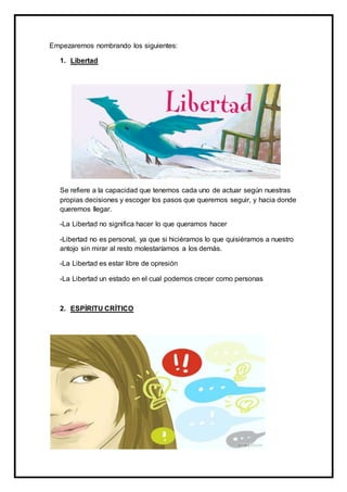 Empezaremos nombrando los siguientes:
1. Libertad
Se refiere a la capacidad que tenemos cada uno de actuar según nuestras
propias decisiones y escoger los pasos que queremos seguir, y hacia donde
queremos llegar.
-La Libertad no significa hacer lo que queramos hacer
-Libertad no es personal, ya que si hiciéramos lo que quisiéramos a nuestro
antojo sin mirar al resto molestaríamos a los demás.
-La Libertad es estar libre de opresión
-La Libertad un estado en el cual podemos crecer como personas
2. ESPÍRITU CRÍTICO
 